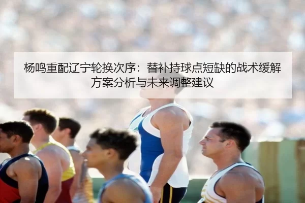 杨鸣重配辽宁轮换次序：替补持球点短缺的战术缓解方案分析与未来调整建议